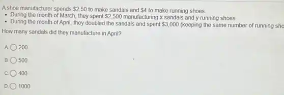 A shoe manufacturer spends 2.50 to make sandals and 4 to make running shoes.
- During the month of March, they spent 2,500 manufacturing x sandals and y running shoes.
- During the month of April, they doubled the sandals and spent 3,000 (keeping the same number of running sho
How many sandals did they manufacture in April?
A. 200
B 500
400
D 1000