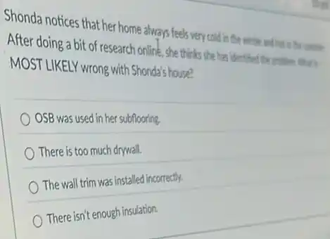 Shonda notices that her home always feels very cold in the winter and his in the comes
After doing a bit of research online ,she thinks she has dentified the problem intors
MOST LIKELY wrong with Shonda's house?
OSB was used in her subflooring.
There is too much drywall.
The wall trim was installed incorrectly.
There isn't enough insulation.