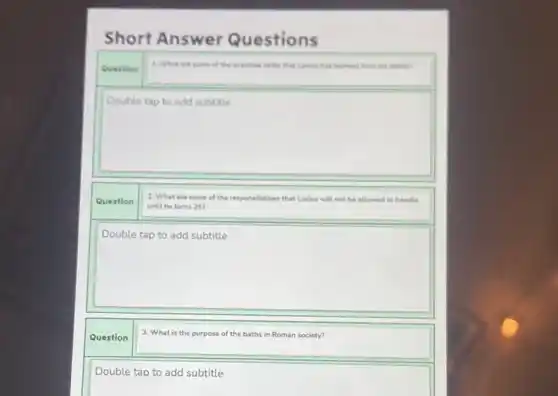 Short Answer Questions
Question
1. What	the practical skills that Lockes has learned from his father?
square 
consultant
Question
2. What are some of the responsibilities that Lucius will not be allowed to handle
until he turns 257
square 
theorement
Question
3. What is the purpose of the e baths in Roman society?
Double tap to add subtitle