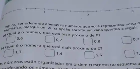 siderando apenas os números que você representou nessa re
Aumérica marque um X na opção correta em cada questão a seguir.
a) Qual éo número que está mais próximo de 0?
square 
0,6
square  0.7
Qual é 0 número que está mais próximo de 2?
square  0,8
square  0,9
square  1.3
square  1,4
square  1.6
square 1
s números estão organizad s em ordem crescente no esquema a