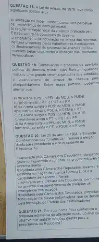 significado político a(o)
QUESTÃO 18- A Lei da Anistia, de 1979, teve como
a) alteração na ordem constitucional para perpetuar
os mecanismos de controle estatal.
b) regularismes de contr da violência praticada pelo
Estado contra os opositores do governo.
c) engajamento da população na defesa das reformas
de trabalhadores e estudantes.
d) desdobramento do processo de abertura politica,
marcado pelas lutas contra a limitação das liberdades
democráticas
QUESTÃO 19 - Continuando o processo de abertura
politica da ditadura militar, João Batista Figueiredo
realizou uma grande reforma partidária que substituiu
bipartidarismo de tempos da ditadura pelo
pluripartidarismo. Sobre esses partidos podemos
afirmar que:
a) da Arena surgiu o PFL; do MDB, , o PMDB;
surgindo ainda o PT o PDT e o PP
b) da Arena surgiu o PDS; do MDB o PMDB:
aparecendo ainda o P SDB, 0 DEM e o PT.
c) da Arena surgiu o PDS; do MDB . 0 PMDB:
formando-se ainda o PT, 0 PDT e o PP.
d) da Arena surgiu o PFL; do MDB , o PMDB;
formando-se ainda 0 PT, 0 PSDB e o Prona.
QUESTÃO 20-Em 25 de abril de 1984 a Emenda
Constitucional das "Diretas Jál", relativa à eleição
direta para presidente e vice-presidente da
República, foi:
a)aprovada pela Câmara dos Deputados, obrigando
governo Figueiredo a controlar os grupos militares
extrema direita.
b)rejeitada pela Câmara dos Deputados, levando à
formação da Aliança e à
candidatura de Tancredo Neves
c)aprovada pela Câmara dos Deputados, permiting
ao governo o estabelecimento de medidas de
emergência nos estados.
pela Câmara dos Deputados, propician
forte reação da classe trabalhadora, que se decidi
pela formação do Partido dos Trabalhadores.
QUESTÃO 21- Por qual nome ficou conhecida a
proposta legislativa de alteração constitucional cu
objective era realizar eleições diretas para a
presidência da República?