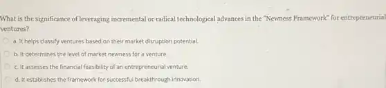 What is the significance of leveraging incremental or radical technological advances in the "Newness Framework" for entrepreneurial
ventures?
a. It helps classify ventures based on their market disruption potential.
b. It determines the level of market newness for a venture.
c. It assesses the financial feasibility of an entrepreneurial venture.
d. It establishes the framework for successful breakthrough innovation.