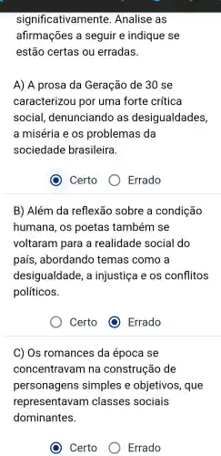 significativamente .Analise as
afirmações a seguir e indique se
estão certas ou erradas.
A) A prosa da Geração de 30 se
caracterizou por uma forte crítica
social denunciando , as desigualdades,
a miséria e os problemas ; da
sociedade brasileira.
B)Além da reflexão sobre a condição
humana , OS poetas também se
voltaram para a realidade social do
país , abordando temas como a
desigualdade , a injustiça e os conflitos
políticos.
Certo
C) Os romances da época se
concentravam na construção de
personagens simples e objetivos , que
representavam classes sociais
dominantes.