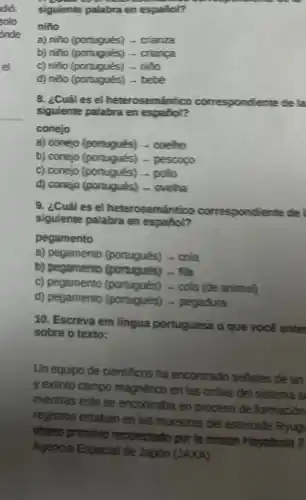 siguiente palabra en español?
niño
a) niño (portugués) -crianza
b) niño (portugués) -crianga
c) niño (portugués) -niño
d) nito (portugués) -bebé
8. ¿Cuáles el heterosemántico correspondiente de la
siquiente palabra en español?
conejo
a) conejo (portugués) -coeho
b) conejo (portugués) -pescopo
c) conejo (portugués) - pollo
d) conejo (portugués) -ovelha
9. ¿Cuáles el heterosemántico correspondiente de I
siguiente palabra en español?
pegamento
a) pegamento (portugués) - cola
b) pegamento (poraqués) - fita
c) pegamento (portugués) - cola (de animal)
d) pegamento (portugués)- pegadura
10. Escreva em língua portuguesa o que vocé enter
sobre o texto:
Un equipo de cientificos ha encontrado seriales de un
y extinto campo magnético en las orillas del sistema s
mientras este se encontraba en proceso de formación
registros estaban en las muestras del asteroide Ryug
phjeto primitivo recolectado por là mision Hayabusa 2
Agencia Espacial de Japón (JAXA).