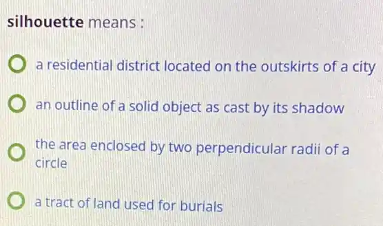 silhouette means :
a residential district located on the outskirts of a city
an outline of a solid object as cast by its shadow
the area enclosed by two perpendicular radii of a
circle
a tract of land used for burials