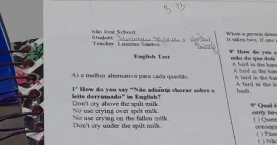 Silo José School.
Teacher: Luciene Santos.
English Test
A) a melhor alternativa para cada questão.
1" How do you say "Não adianta chorar sobre o
leite derramado" in English?
Don't cry above the spilt milk
No use crying over spilt milk.
No use crying on the fallen milk.
Don't cry under the spilt milk.
When a person does
It takes two, if one t
8 How do you
mão do que dois
A bird in the han
A bird in the han
A bird in the har
A bird in the h
bush.
9 Qual é
early bir
( ) Quen
consegu
( ) Páss
( ) Nǎc