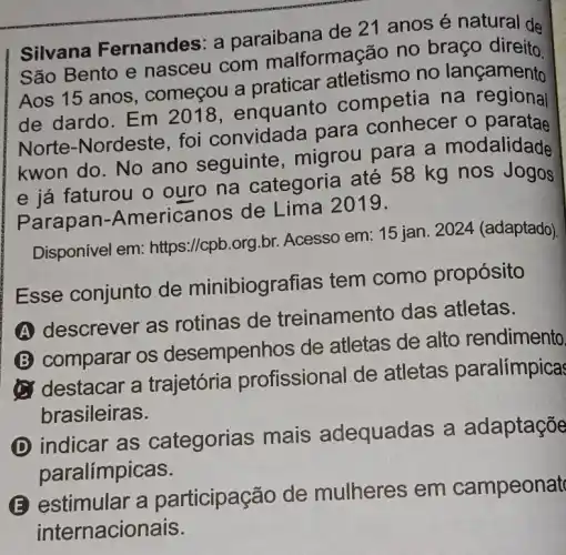 Silvana Fernandes: a paraibana de 21 anos é natural de
São Bento e nasceu com malformação no braço direito
Aos 15 anos , começou a praticar atletismo no lançamento
de dardo. Em 2018, enquanto competia na regional
Norte-Nordeste foi convidada para conhecer o
kwon do. No ano seguinte , migrou para a modalidade
e já faturou o ouro na categoria até 58 kg nos Jogos
Parapan.-Americanos de Lima 2019.
Disponível em:https://cpb.org.br Acesso em: 15 jan 2024 (adaptado).
Esse conjunto de minibiogre afias tem como propósito
A
descrever as rotinas de treinamento das atletas.
B
comparar os desempen hos de atletas de alto rendimento
destacar a trajetória profissional de atletas paralímpica
brasileiras.
D
indicar as categorias mais adequadas a adaptaçõe
paralímpicas.
E estimular a participação de mulheres em campeonat