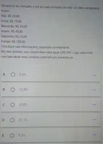 Silvana foi ao mercado, e fez as suas compras do mês. Os itens comprados
foram:
Pão: R 20,00
Arroz: R 10,00
Macarrão: R 35,00
Azeite: R 45,00
Sabonete: R 15,00
Frango: R 100,00
Com base nas informações responda corretamente.
No mês anterior,sua compra teve valor igual à RS200 Logo, para esse
mercado atual suas compras sofreram um aumento de
A	5,5% 
12,5% 
10,8% 
31,1% 
9,3%