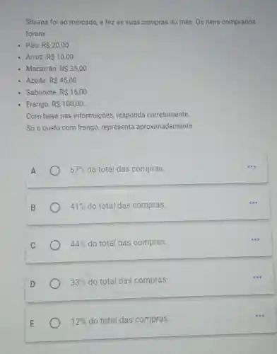 Silvana foi ao mercado, e fez as suas compras do més. Os itens comprados
foram:
- Pão: R 20,00
- Arroz: R 10,00
- Macarrão: RS35,00
Azeite: RS45,00
Sabonete: R 15,00
Frango: R 100,00
Com base nas informações responda corretamente.
Só o custo com frango, representa aproximadamente:
A
67%  do total das compras.
41%  do total das compras.
44%  do total das compras.
33%  do total das compras.
12%  do total das compras.