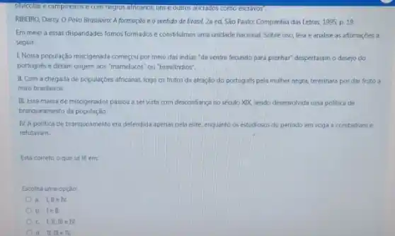 silvicolas e campinetros e com negros africanos, uns e outros aliciados como escravos".
RIBEIRO, Darcy. O Povo Brasileiro: A formação e o sentido de Brasil. 2a ed. São Paulo: Companhia das Letras, 1995, p.19.
Em meio a essas dispandades fomos formados e constitumos uma unidade nacional Sobre isso, leia e analise as afirmaçōes a
seguir:
I Nossa população miscigenada começou por meio das indias "de ventre fecundo para prenhar" despertaram o desejo do
portugués e deram origem aos "mamelucos" ou"brasilindios".
II. Com a chegada de populações africanas, logo os frutos da atração do português pela mulher negra terminara por dar fruto a
mais brasileiros.
III. Essa massa de miscigenados passou a ser vista com desconfiança no século XIX, sendo desenvolvida uma politica de
branqueamento da população.
IV. A politica de branqueamento era defendida apenas pela elite, enquanto os estudiosos do periodo em voga a combatiam e
refutavam.
Está correto o que se lê em:
Escolha uma opção:
a. LileN.
b. lell
d. II. III e IV.