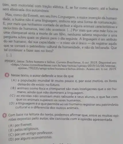 (sim, sem motorista) com tração elétrica. E, se for como espero, até a buzina
será eliminada dos automóveis.
Mas, como diz Everett , em seu livro Linguagem , a maior invenção da humani-
dade, a buzina não é uma linguagem, embora seja uma forma de comunicação.
E, por mais que tenhamos vontade de atribuir a alguns animais características e
raciocínio de humanos, isso não acontece. [...] Por mais que uma mãe foca ou
uma chimpanzé sinta a morte de um filho , nenhuma saberia responder a urna
pergunta sobre quais os planos para o dia seguinte. A linguagem é um atributo
do ser humano, dai sua capacidade-enisso ele é único-de registrar aquilo
que se tornará o patrimônio cultural da humanidade, e não da bicharada.Que
tal continuar a fazer isso no livro?
()
PINSKY, Jaime. Sobre homens e bichos. Correio Braziliense , 6 out. 2019. Disponível em:
<https://www.correiobrazzliense .com.br/app/noticia/opiniac /2019/10 /06/internas
opiniao,795235/artigo-sobre homens-e-bichos,shimb. Acesso em: 6 out. 2019.
(8) Nesse texto, o autor defende a tese de que
(A) a população mundial lê muito pouco e, por esse motivo, os livros
deixarão de existir no futuro.
(B) animais como foca e chimpanzé são mais inteligentes que o ser hu-
mano, ainda que não dominem a linguagem.
(C) as escolas não ensinam mais tabuada a seus alunos, o que faz com
que os animais superem os seres humanos.
(D) a linguagem éo que permite ao serhumano registrar seu patrimônio
cultural e o diferencia dos outros animais.
(9) Combase na leitura do texto, podemos afirmar que, entre as muitas opi-
niōes expostas pelo autor ele concorda com a opinião apresentada
(A) por Everett.
(B) pelos religiosos.
(C) por um antigo professor.