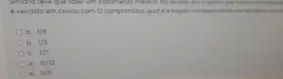 Simana teve que fazer um tratamento medico. No receita, ero imposto que
é vendido em caixas com 12 comprimidos qual é a froçoio correspondent clos remedics
a 1/6
b. 1/5
C. 2/7
d. 10/12
e. 5/6