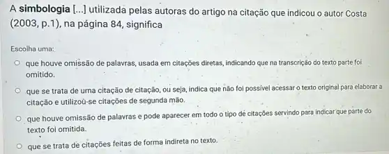 A simbologia [..] utilizada pelas autoras do artigo na citação que indicou o autor Costa
(2003,p.1) na página 84, significa
Escolha uma:
que houve omissão de palavras, usada em citações diretas, indicando que na transcrição do texto parte foi
omitido.
que se trata de uma citação de citação , ou seja, indica que não foi possivel acessar o texto original para elaborar a
citação e utilizoù-se citações de segunda mão.
que houve omissão de palavras e pode aparecer em todo o tipo dẻ citações servindo para indicar que parte do
texto foi omitida.
que se trata de citações feitas de forma indireta no texto.