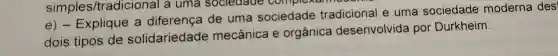 simples/tradici onal a uma sociedade complexam
e)- Explique a diferença de uma sociedade tradicional e uma sociedade moderna des
dois tipos de solidariedade mecânica e orgânica desenvolvida por Durkheim.