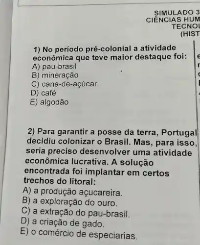 SIMULADO 3
1) No período pré-colonial a atividade
econômica que teve maior destaque foi:
A) pau-brasil
B) mineração
C) cana-de -acúcar
D) café
E) algodão
2) Para garantir a posse da terra , Portugal
decidiu colonizar o Brasil. Mas , para isso,
seria preciso desenvolver uma atividade
econômica l lucrativa. A solução
encontrada foi implantar em certos
trechos do litoral:
A) a produção açucareira.
B) a exploração do ouro.
C) a extração do pau-brasil.
D) a criação de gado.
E) 0 comércio de especiarias.