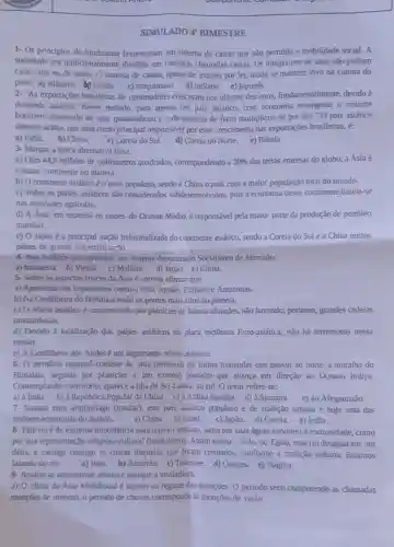 SIMULADO 4 BIMESTRE
1- 0s princípios do hinduismo favoreceram um sistema de castas que não permitia a mobilidade social. A
sociedade era tradicionalmente dividida em camadas chamadas castas. Os integrantes de uma nǎo podiam
casar com os de outra. O sistema de castas, apesar de extinto por lei, ainda se mantém vivo na cultura do
povo: a) islâmico chines c) mugulmano d) indiano e) japones
2. "As exportações brasileiras de commodities cresceram nos últimos dez anos.fundamentalmente, devido à
demanda asiática. Nesse periodo, para apenas um país asiático, com economia emergente, o volume
brasileiro exportado de soja quadruplicou e o de minério de ferro multiplicou-se por dez."O pais asiático
descrito acima, que atua como principal responsável por esse crescimento das exportações brasileiras, é:
a) India.
b) China.
c) Coreia do Sul.
d) Coreia do Norte.
e) Rússia.
3- Manque a única altemativa falsa.
a) Com 449 milhoes de quilômetros quadrados.correspondendo a 30%  das terras emersas do globo, a Ásia é
maior continente do planeta.
b) O continente asiático é o mais populoso,sendo a China o pais com a maior população total do mundo.
c) Todos os países asiáticos são considerados subdesenvolvidos, pois a economia desse continente baseia-se
nas atividades agricolas.
d) A Ásia, em especial os paises do Oriente Médio é responsável pela maior parte da produção de petróleo
mundial.
e) 0 Japão é a principal nação industrializada do continente asiático, sendo a Coreia do Sule a China outros
paises de grande industrialização.
4- Pais Asiático que apresenta um sistema denominado Socialismo de Mercado.
a) Indonésia. b) Vietnǎ c) Malásia. d) Japão.e) China.
5- Sobre os aspectos físicos da Ásia é correto afirmar que:
a) Apresenta rios importantes como o Nilo Jordão, Eufrates e Amazonas.
b) Na Cordilheira do Himalaia estão os pontos mais altos do planeta.
c) O relevo asiático é caracterizado por planícies de baixas altitudes não havendo, portanto,grandes cadeias
montanhosas.
d) Devido à localização dos paises asiáticos na placa tectônica Euro-asiática, não há terremotos nessa
regiāo.
e) A Condilheira dos Andes é um importante relevo asiático.
6- 0 território regional consiste de uma península de forma triangular que possui ao norte a muralha do
Himalaia, seguida por planicies e um extenso planalto que avança em direção ao Oceano Indico.
Contemplando o território , aparece a ilha de Sri-Lanka, ao sul. 0 texto refere-se:
a) à India b) à República Popular da China c) à Arábia Saudita d) à Sumatra e) ao Afeganistão
7- Situado num arquipélago (insular), este país asiático populoso e de tradição urbana é hoje uma das
maiores economias do mundo. a) China. b) Israel c) Japão. d) Coreia.e) India
8- Este rioé de extrema importância para o povo indiano, tanto por suas águas servirem à comunidade, como
por sua representação religiosa-cultural (hinduísmo). Assim como o Nilo, no Egito, esse rio deságua em um
delta, e carrega consigo as cinzas daqueles que foram cremados, conforme a tradição indiana . Estamos
falando do rio: a) Indo. b) Amarelo c) Tenessee. d) Ganges e) Dagrha.
9- Analise as altemativas abaixo e marque a verdadeira.
a) 0 clima da Ásia Meridional é sujeito ao regime das monções O periodo seco compreende as chamadas
moncies de inverno, 0 periodo de chuvas corresponde as monções de verǎo.