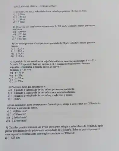 SIMULADO DE FISICA - ENSINO MÉDIO
1) Calcular , cmm/s a velocidade de um móvel que percorre 14,4Km em 3min.
()70m/s
a)
b) ()80m/s
c) ()90m/s
d) ()60m/s
2) Um avião voa com velocidade constante de 980km/h Calcular o espaço percorrido
em 24min.
a) ( ) 390 km
b) ( ) 391 km
c) ( ) 392 km
d) ) 393 km
3) Um móvel percorre 43400cm com velocidade de 28m/s Calcular o tempo gasto no
trajeto.
a) ( ) 12,5 s
b) ) 13,5 s
c) ( ) 14,5 s
d) ) 15,5 s
4) A posição de um móvel numa trajetória retilínea é descrita pela equação
S=-21+
3t, onde Sé a posição,dada em metros, etéo instante correspondente, dado em
segundos. Determinar a posição inicial do móvel?
Fórmula: S=So+vt
a) ()-21m
b) ()-22m
c) ()-22m
d) ()-23m
5) Podemos dizer que aceleração é:
a) ( ( ) quando a velocidade de um móvel permanece constante.
b) ( ) quando a velocidade de um móvel se mantém inalterada.
c)( ) quando a velocidade de um móvel muda com o tempo.
d) ( ) NRA
6) Um automóvel parte do repouso e, 5min depois, atinge a velocidade de
1200m/min
Calcular a aceleração média.
a) ()240m/min^2
b) ()250m/min^2
c) ()260m/min^2
d) ( ()270m/min^2
7) Calcular quantos minutos um avião gasta para atingir a velocidade de
640km/h após
passar por determinado ponto com velocidade de
160km/h Sabe-se que ele percorre
uma trajetória retilínea com aceleração constante de
960km/h^2
a) ( 23 min