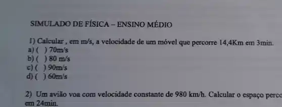 SIMULADO DE FÍSICA - ENSINO MÉDIO
1) Calcular, em m/s , a velocidade de um móvel que percorre 14,4Km em 3min.
a) () 70m/s
b) () 80m/s
c) () 90m/s
d) () 60m/s
2) Um avião voa com velocidade constante de 980km/h Calcular o espaço perco
em 24min.