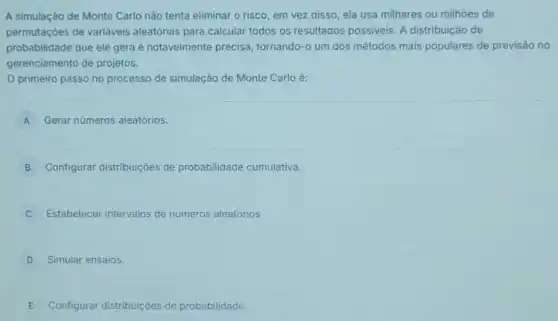 A simulação de Monte Carlo não tenta eliminar o risco, em vez disso, ela usa milhares ou milhoes de
permutaçōes de variáveis aleatórias para calcular todos os resultados possiveis. A distribuição de
probabilidade que ele gera é notavelmente precisa tornando-o um dos métodos mais populares de previsão no
gerenciamento de projetos.
primeiro passo no processo de simulação de Monte Carlo é:
A Gerar números aleatórios. A
B Configurar distribuições de probabilidade cumulativa.
Estabelecer intervalos de números aleatórios.
D Simular ensaios.
E Configurar distribuiçoes de probabilidade.