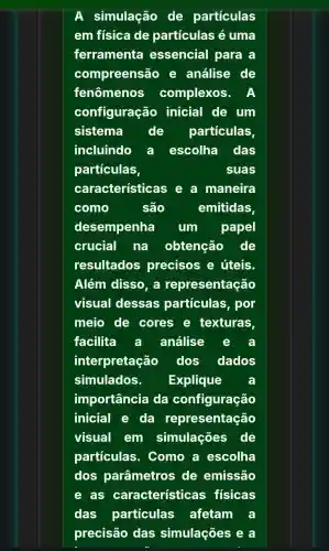 A simulação de particulas
em física de partículas é uma
ferramenta essencial para a
compreensão e análise de
fenômenos complexos.A
configuração inicial de um
sistema	de particulas
incluindo a escolha das
particulas,	suas
características e a maneira
como	são	emitidas,
desempenha um papel
crucial na obtenção de
resultados precisos e úteis.
Além disso, a representação
visual dessas particulas, por
meio de cores e texturas
facilita a análise
interpretação dos dados
simulados. Explique
importância da configuração
inicial e da representação
visual em simulações de
particulas . Como a escolha
dos parâmetros de emissão
e as caracteristicas fisicas
das particulas afetam a
precisão das simulações e a