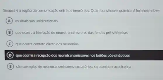 Sinapse é a região de comunicação entre os neurônios. Quanto a sinapse química, é incorreto dizer:
A 05 sinais são unidirecionais
B que ocorre a liberação de neurotransmissores das fendas pré-sinápticas
C ) que ocorre contato direto dos neurônios
D que ocorre a recepção dos neurotransmissores nos botōes pós -sinápticos
E são exemplos de neurotransmissores excitatórios: serotonina e acetilcolina