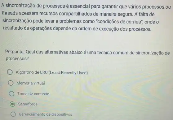 A sincronização de processos é essencial para garantir que vários processos ou
threads acessem recursos compartilhados de maneira segura. A falta de
sincronização pode levar a problemas como "condições de corrida ", onde o
resultado de operações depende da ordem de execução dos processos.
Pergunta: Qual das alternativas abaixo é uma técnica comum de sincronização de
processos?
Algoritmo de LRU (Least Recently Used)
Memória virtual
Troca de contexto
C Semáforos
Gerenciamento de dispositivos