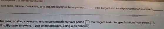 The sine, cosing , cosecant, and secamt functions have pariod __ ; the tangent and cotangent functions have period __
he sine, casine , cosecant, and secant functions have parlod square  ; the tangent and cotangent functions have period square 
Simplify your answers . Type exact answers.using x as needed.)