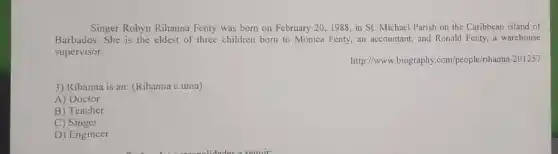 Singer Robyn Rihanna Fenty was born on February 20,1988,in St.Michael Parish on the Caribbean island of
Barbados. She is the eldest of three children born to Monica Fenty an accountant, and Ronald Fenty, a warehouse
supervisor.
http://www.biography .com/people/rihanna-201257
3) Rihanna is an:(Rihanna é uma)
A) Doctor
B) Teacher
C) Singer
D) Engineer