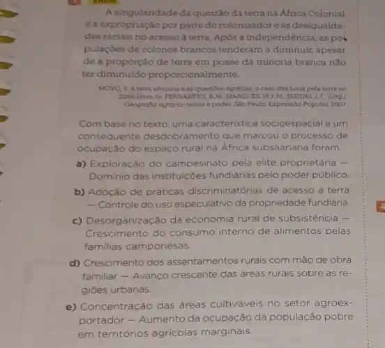 A singularidade da questão da terra na Africa Colonial
éa expropriação porparte do colonizadoreas desigualda-
des raciais no acesso à terra. Após a independência, as pol
pulaçdes de colonos brancos tenderam a diminuir, apesar
de a proporção de terra em posse da minoria branca não
ter diminuído proporcionalmente.
MOYO,S Aterra africana e as questoes agrárias o caso das lutas pela terra no
Zimbilbue In TERNANDES, B.M MARQUES, M.L M, SUZUKI,). C. (Org)
Geografla agninia teoria e podet. S4o Paulo: Express:O Popular, 2007
Com base no texto uma característica socioespacial e um
consequente desdobramento que marcou o processo de
ocupacão do espaco rural na Africa subsaariana foram:
a) Exploração do campesinato pela elite proprietária -
Dominio das instituições fundiárias pelo poder público.
b) Adoção de práticas discriminatórias de acesso a terra
- Controle do uso especulativo da propriedade fundidria.
c) Desorganização da economia rural de subsistência -
Crescimento do consumo interno de alimentos pelas
familias camponesas.
d) Crescimento dos assentamentos rurais com mão de obra
familiar - Avanço crescente das áreas rurais sobre as re-
giōes urbanas.
e) Concentração das áreas cultiváveis no setor agroex-
portador - Aumento da ocupação da população pobre
em territórios agricolas marginais.