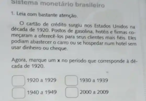 Sistem a monetár io brasileiro
1. Leia com bastante atenção.
cartão de crédito surgiu nos Estados Unidos na
década de 1920 Postos de gasolina , hotéis e firmas co-
meçaram a oferecê -los para seus clientes mais fiéis. Eles
podiam abastecer o carro ou se hospedar num hotel sem
usar dinheiro ou cheque.
Agora, marque um no período que corresponde à dé-
cada de 1920.
square  1920 a 1929 square  1930 a 1939
square  1940 a 1949
square  2000 a 2009