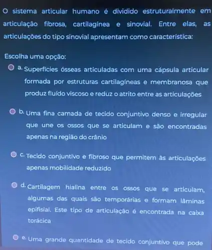 sistema articular humano é dividido estruturalmente em
articulação fibrosa , cartilagínea e sinovial. Entre elas , as
articulações do tipo sinovial apresentam como característica:
Escolha uma opção:
a. Superficies ósseas articuladas com uma cápsula articular
formada por estruturas cartilagíneas e membranosa que
produz fluído viscoso e reduz o atrito entre as articulações
b. Uma fina camada de tecido conjuntivo denso e irregular
que une os ossos que se articulam e são encontradas
apenas na região do crânio
c. Tecido conjuntivo e fibroso que permitem às articulações
apenas mobilidade reduzido
d. Cartilagem hialina entre os ossos que se articulam,
algumas das quais são temporárias e formam lâminas
epifisial. Este tipo de articulação é encontrada na caixa
torácica
e. Uma
grande quantidade de tecido conjuntivo que pode