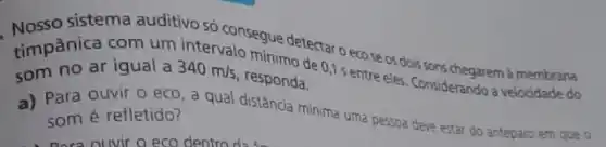 sistema auditivo só consegue detectar o eco se os dois sons chegarem à membrana
timpanica iqual a
340m/s responda. 1 sentre eles Considerando a velocidade do
minimo de
a) Para ouvir 0 eco a qual distância minima urna pessoa deve estar do anteparo em que 0
som é refletido?