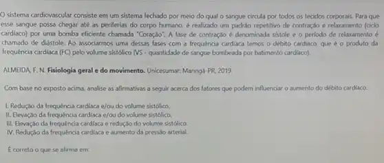 Sistema cardiovascular consiste em um sistema fechado por meio do qual o sangue circula por todos os tecidos corporais Para que
esse sangue possa chegar até as periferias do corpo humano, é realizado um padráo repetitivo de contração e relaxamento (cido
cardiaco) por uma bomba eficiente chamada "Coração". A fase de contração é denominada sistole e o período de relaxamento é
chamado de diástole. Ao associarmos uma dessas fases com a frequência cardiaca temos o débito cardiaco que é o produto da
frequência cardiaca (FC) pelo volume sistolico (VS - quantidade de sangue bombeada por batimento cardiaco).
ALMEIDA F. N. Fisiologia geral e do movimento Unicesumar: Maringá PR.2019.
Com base no exposto acima, analise as afirmativas a seguir acerca dos fatores que podem influenciar o aumento do débito cardiaco.
I. Redução da frequência cardiaca e/ou do volume sistólico.
II. Elevação da frequência cardiaca e/ou do volume sistólico.
III. Elevação da frequência cardiaca e redução do volume sistólico
IV. Redução da frequência cardiaca e aumento da pressão arterial.
E correto o que se afirma em: