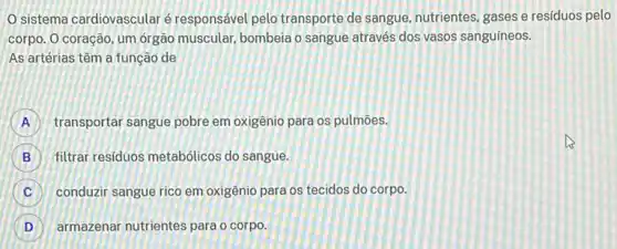 sistema cardiovascularé responsável pelo transporte de sangue, nutrientes, gases e resíduos pelo
corpo. O coração, um órgão muscular, bombeia o sangue através dos vasos sanguíneos.
As artérias têm a função de
A transportar sangue pobre em oxigênio para os pulmōes.
B filtrar residuos metabólicos do sangue.
C conduzir sangue rico em oxigênio para os tecidos do corpo. C
D armazenar nutrientes para o corpo.