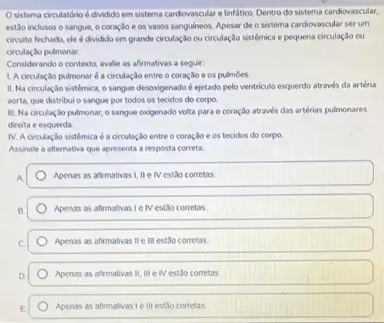 sistema circulatório d dividido em sistema cardiovascular e linfatico. Dentro do sistema cardiovascular,
estão inclusos o sangue,o coração es vasos sanguineos. Apesar de o sistema cardiovascular ser um
circuito fechado, de dividido em grande circulação ou circulação sistémica e pequena circulação ou
circulação pulmonar.
Considerando o contexto, avalie as afirmativas a seguir:
1. A circulação pulmonar é a circulação entre o coração e os pulmoes.
II. Na circulação sistémica o sangue desoxigenado d ejetado pelo ventriculo esquerdo através da artéria
aorta, que distribui o sangue por todos os tecidos do corpo.
III. Na circulação pulmonar.o sangue oxigenado volta para o coração através das artérias pulmonares
direita e esquerda.
IV. A circulação sistêmica é a circulação entre - coração e os tecidos do corpo.
Assinale a alternativa que apresenta a resposta correta.
Apenas as afirmativas I, II e IV estão corretas.
Apenas as afirmativas Le IV estão corretas.
Apenas as afirmativas II e III estão corretas
Apenas as afirmativas II III e Mestão corretas
Apenas as afirmativas Le III estão corretas