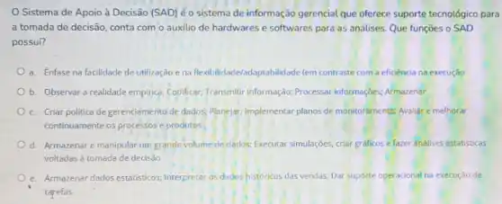 Sistema de Apoio à Decisão (SAD) é o sistema de informação gerencial que oferece suporte tecnológico para
a tomada de decisão conta com o auxilio de hardwares e softwares para as análises. Que funções o SAD
possui?
a. Enfase na facilidade de utilização e na Rexibilidade/adaptabilidade (em contraste com a eficiência na execução
b. Observar a realidade empirice; Codificar; Transmitir informação; Processar informaçbes;Armazenar
c. Criar politica de gerenciamento de dados; Planejar; Implementar planos de monitoramento; Avaliar e melhorar
continuamente os processose produtos
d. Armazenare manipular um grande volume de dados; Executar simulações, criar graficos e fazer análises estatisticas
voltadas à tomada de decisão
e. Armazenar dados estatisticos Interpretar os dados históricos das vendas; Dar suporte operacional na execução de
tarefas