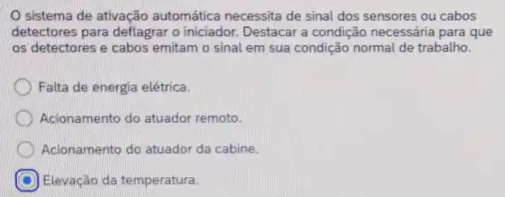 sistema de ativação automática necessita de sinal dos sensores ou cabos
detectores para deflagrar o iniciador Destacar a condição necessária para que
os detectores e cabos emitam o sinal em sua condição normal de trabalho.
Falta de energia elétrica.
Acionamento do atuador remoto.
Acionamento do atuador da cabine
Elevação da temperatura.