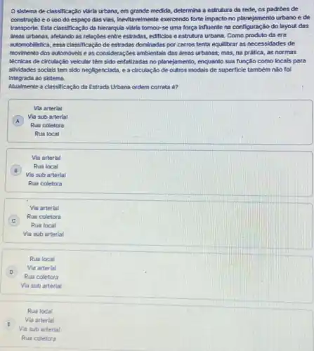 sistema de classificaçǎo Maria urbana, em grande medida, determina a estrutura da rede, os padroes de
construção eo uso do espaço das vias inevilavelmente exercendo forte impact no planejamento urbano e
transporte. Esta classificação ds hierarquia vidria tornou-se uma força influente na configuração do layout das
dreas urbanas, afetando as relaçbes entre estradas, edificios e estruture urbana. Como produto da era
sutomobilistica, essa classificação de estradas dominadas por carros tenta equilibrar as necessidades de
movimento dos sutomóveis e as considerações ambientals das dress urbanas; mas, na prática, as normas
téchicas de circulação veicular têm sido enfatizadas no planejamento, enquanto sua função como locals para
atividades sociais tem sido negligenciads, e a circulsção de outros modais de superficie também nǎo toi
integrada so sistema.
Alualmente a classificação da Estrada Urbana ordem correta
Vis arterial
A
Via sub arterial
A
Rus coletors
Rus local
Vis arterial
B
Vis sub arterial
Rua local
B
Rus coletora
Via arterial
C
Rus coletors
C
Rus local
Via sub arterial
Rus local
D
Rus coletors
Via arterial
D
Via sub arterial
Rua local
Via arterial
E
Vis sub arterial
Rus coletora