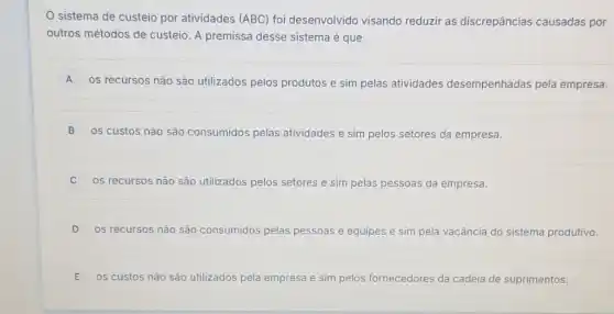 sistema de custeio por atividades (ABC) foi desenvolvido visando reduzir as discrepâncias causadas por
outros métodos de custeio A premissa desse sistema é que
A
os recursos não são utilizados pelos produtos e sim pelas atividades desempenhadas pela empresa. A
B 0s custos não são consumidos pelas atividades e sim pelos setores da empresa.
0s recursos não são utilizados pelos setores e sim pelas pessoas da empresa.
D os recursos não são consumidos pelas pessoas e equipes e sim pela vacância do sistema produtivo.
E os custos não são utilizados pela empresa esa e sim pelos fornecedores da cadeia de suprimentos.