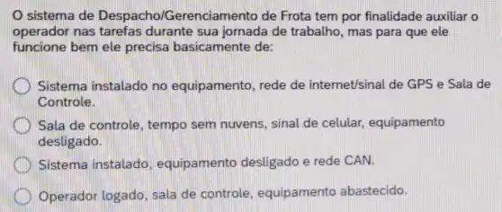 sistema de Despacho/G erenciamento de Frota tem por finalidade auxiliar o
operador nas tarefas durante sua jornada de trabalho, mas para que ele
funcione bem ele precisa basicamente de:
Sistema instalado no equipamento , rede de internet/sinal de GPS e Sala de
Controle.
Sala de controle , tempo sem nuvens, sinal de celular equipamento
desligado.
Sistema instalado amento desligado e rede CAN.
Operador logado , sala de controle , equipamento abastecido.