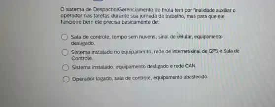 sistema de Despacho/Gerenciar nento de Frota tem por finalidade auxiliar o
operador nas tarefas durante sua jornada de trabalho , mas para que ele
funcione bem ele precisa basicamente de:
Sala de controle , tempo sem nuvens sinal de belular , equipamento
desligado.
Sistema instalado no equipamento, rede de internet/sinal de GPS e Sala de
Controle.
Sistema instalado , equipamento desligado e rede CAN.
Operador logado sala de controle , equipamento abastecido.