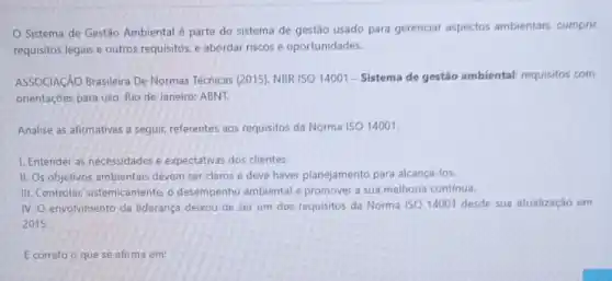 Sistema de Gestão Ambiental é parte do sistema de gestão usado para gerenciar aspectos ambientais, cumprir
requisitos legais e outros requisitos, e abordar riscos e oportunidades.
ASSOCIACÃO Brasileira De Normas Técnicas (2015), NBR ISO 14001 - Sistema de gestão ambiental: requisitos com
orientações para uso. Rio de Janeiro: ABNT.
Analise as afirmativas a seguir, referentes aos requisitos da Norma ISO 14001.
1. Entender as necessidades e expectativas dos clientes.
II. Os objetivos ambientais devem ser claros e deve haver planejamento para alcança-los.
III. Controlar, sistemicamente, o desempenho ambiental e promover a sua melhoria continua.
IV. envolvimento da liderança deixou de ser um dos requisitos da Norma ISO 14001 desde sua atualização em
2015.
E correto o que se afirma em: