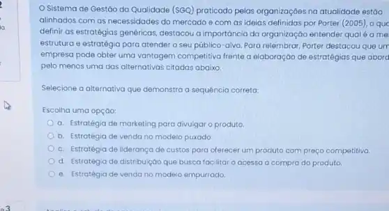 Sistema de Gestǎo da Qualidade (SGQ) praticado pelas organizaçōes na atualidade estão
alinhados com as necessidades do mercado e com as ideias definidas por Porter (2005), 0 quc
definir as estratégias genéricas destacou a importancia da organização entender qual é a me
estrutura e estratégia para atender o seu público -alvo. Para relembrar, Porter destacou que um
empresa pode obter uma vantagem competitiva frente a elaboração de estratégias que abord
pelo menos uma das alternativas citadas abaixo:
Selecione a alternativa que demonstra a sequência correta:
Escolha uma opçáo:
a. Estratégia de marketing para divulgar o produto
b. Estratégia de venda no modelo puxado.
c. Estratégia de liderança de custos para oferecer um produto com preço competitivo.
d. Estratégia de distribuição que busca facilitar o acesso a compra do produto.
e. Estratégia de venda no modelo empurrado.