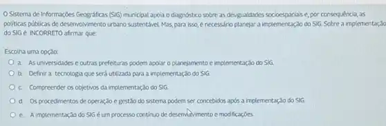 Sistema de Informações (SIG) municipal apola o diagnostico sobre as desigualdades socioespaciais e, por consequência as
politicas públicas de desenvolvimento urbano sustentável. Mas,para isso, é necessário planejar a implementação do SIG.Sobre a implementação
do SIGé INCORRETO afirmar que:
Escolha uma opção:
a. As universidades e outras prefeituras podem apolar o planejamento e implementação do SIG
b. Definira tecnologia que será utilizada para a implementação do SIG
c. Compreender os objetivos da implementação do SIG.
d. Os procedimentos de operação e gestão do sistema podem ser concebidos após a implementação do SIG
e. A implementação do SIG éum processo contínuo de desenvatvimento e modificações