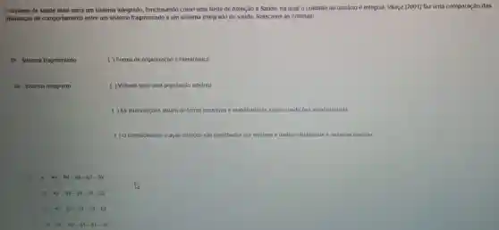 sistema de saúde ideal seria um sistema integrado, funcionando como uma Rede de Atenção a Saúde, na qual cousin é integral. Vilaça (2001)faz uma comparação das
diferenças de comportamento entre um sistema fragmentado e um sistema integrado de saúde. Relacione as colunas:
01. Sistema fragmentado
( ) Forma de organização é Hierárquica
02 - Sistema integrado
( ) Voltado para uma população adstrita
( ) As intervenções atuam de forma curativas e reabilitadoras sobre condições estabelecidas
( ) O conhecimento e ação clinicos são partilhadas por equipes e multiprofissionais e pessoas usuária
A. 41 01-02-01-02
B 4) 02-01-01-02
C c 4) 01-01-02-02
D. 45 02-01-01-02