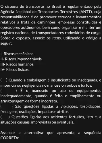 sistema de transporte no Brasil é regulamentado pela
Agência Nacional de Transportes Terrestres (ANTT) , cuja
responsabilidade é de promover estudos e levantamentos
relativos à frota de caminhões , empresas constituídas , e
operadores autônomos , bem como organizar e manter um
registro nacional de transportadore es rodoviários de carga
Sobre o exposto , associe os itens , utilizando o código a
seguir:
I- Riscos mecânicos
II- Riscos imponderáveis.
III- Riscos humanos.
IV- Riscos físicos.
() Quando a embalagem é insuficiente ou inadequada, e
imperícia ou negligência no manuseio roubose furtos.
) E o manuseio ou uso de equipamentos
inadequadamen te, quando é feito o empilhamento ou
armazenagem de forma incorreta.
() São questōes ligadas a vibrações , trepidações,
frenagens , oscilações , impactos e atritos.
() Questões ligadas aos acidentes fortuitos , isto é, a
situações casuais , imprevistas ou eventuais.
Assinale a alternativa que apresenta a sequência