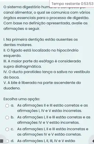 sistema digestório humano
Tempo restante 0:53:53
canal alimentar , o qual se comunica com vários
órgãos essenciais para o processo de digestão.
Com base na definição apresentada , avalie as
afirmações a seguir.
I. Na primeira dentição estão ausentes os
dentes molares.
II. O figado está localizado no hipocôndrio
esquerdo.
III. A maior parte do esôfago é considerada
supro diafragmática.
IV. O ducto parotídeo lança a saliva no vestíbulo
da boca.
V. A bile é liberada na parte ascendente do
duodeno.
Escolha uma opção:
a. As afirmações II e III estão corretas e as
afirmações I, IV e V estão incorretas.
b. As afirmações I, II e III estão corretas e as
afirmações IV e V estão incorretas.
c. As afirmações I, II e III estão incorretas e
D d. As afirmações I, II, III , IV e V estão