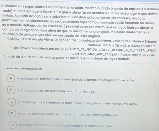 sistema dos jogos teatrais se concentra na ação, mesmo quando o ponto de partida é o espaço
(onde) ou o personagem (quem). É o que o aluno faz no espaco ou como personagem que define
ambos. Ao partir da ação, sem trabalhar ou construir anteriormente um contexto, os jogos
promovem um deslocamento do real, entendido aqui como o contexto social imediato do aluno
ou o modelo deflagrador do processo. É possivel perceber, assim, que os jogos teatrais abrem o
campo da imaginação para além do que foi inicialmente planejado, incidindo diretamente na
mudança de perspectivas e/ou reconstrução do texto original.
CABRAL, Beatriz Angela Vieira O jogo teatral no contexto do drama. Revista de História e Estudos
https://www.revistafenix pro.br/PDF22/TEXTO __ 12. ARTIGO-DOSSIE BEATRIZ A. V_CABRAL FENIX
Culturais. V7, Ano VII No.1, p. 6.Disponível em:
JAN __ FEV_MAR_ABR-2010 pdf>. Acesso em: II jul.2020
A partir da leitura do texto acima, pode-se inferir que no sistema de jogos teatrais
Assinale a afimativa correta
A )
a mudança de perspectivas ocorre quando o campo da imaginação se fecha.
B a saida para fora do real ocorre a partir do espaço. B
C )
personagem é o elemento de maior releváncia pois sem ele náo há uma ação.
D )
campo da imaginaçáo se abre conforme o inicialmente planejado.
E os elementos dramáticos sáo o personagem , o cenário e a ação
E