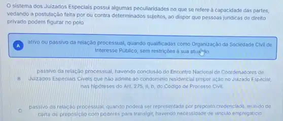 sistema dos Juizados Especiais possui algumas peculiaridades no que se refere à capacidade das partes,
vedando a postulação feita por ou contra determinados sujeitos, ao dispor que pessoas juridicas de direito
privado podem figurar no polo
ativo ou passivo da relação processual, quando qualificadas como Organização da Sociedade Civil de
Interesse Público, sem restriçōes à sua atualnyio.
passivo da relação processual, havendo conclusão do Encontro Nacional de Coordenadores de
B Julzados Especiais Civeis que não admite ao condominio residencia propor ação no Juizado Especial,
nas hipóteses do Art 275,11,b do Código de Processo Civil.
passivo da relação processual, quando poderá ser representada por preposto credenciado, munido de
carta de preposição com poderes para transigir havendo necessidade de vinculo empregaticio.