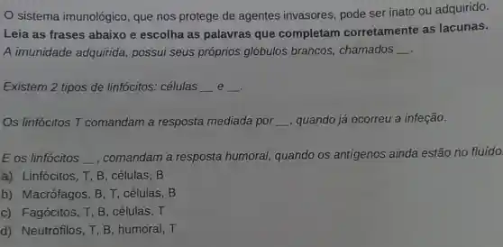 sistema imunológico, que nos protege de agentes invasores pode ser inato ou adquirido.
Leia as frases abaixo e escolha as palavras que completam corretamente as lacunas.
A imunidade adquirida, possui seus próprios glóbulos brancos , chamados __
Existem 2 tipos de linfócitos: células __ e __ .
Os linfócitos T comandam a resposta mediada por __ , quando já ocorreu a infeção.
E os linfócitos __ , comandam a resposta humoral,quando os antígenos ainda estão no fluído.
a) Linfócitos, T, B , células, B
b) Macrófagos, B , T, células, B
c) Fagócitos, T, B , células, T
d) Neutrófilos, T, B , humoral, T